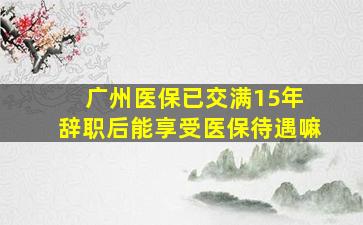 广州医保已交满15年 辞职后能享受医保待遇嘛